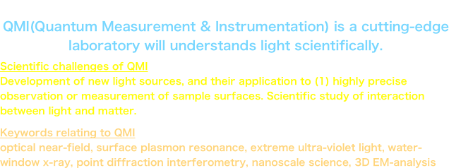 Updated at May 1, 2013
QMI(Quantum Measurement & Instrumentation) is a cutting-edge laboratory will understands light scientifically.
Scientific challenges of QMI
Development of new light sources, and their application to (1) highly precise observation or measurement of sample surfaces. Scientific study of interaction between light and matter.
Keywords relating to QMI
optical near-field, surface plasmon resonance, extreme ultra-violet light, water-window x-ray, point diffraction interferometry, nanoscale science, 3D EM-analysis
