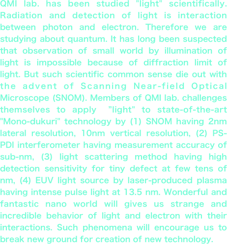 QMI lab. has been studied "light" scientifically. Radiation and detection of light is interaction between photon and electron. Therefore we are studying about quantum. It has long been suspected that observation of small world by illumination of light is impossible because of diffraction limit of light. But such scientific common sense die out with the advent of Scanning Near-field Optical Microscope (SNOM). Members of QMI lab. challenges themselves to apply　”light" to state-of-the-art "Mono-dukuri" technology by (1) SNOM having 2nm lateral resolution, 10nm vertical resolution, (2) PS-PDI interferometer having measurement accuracy of sub-nm, (3) light scattering method having high detection sensitivity for tiny defect at few tens of nm, (4) EUV light source by laser-produced plasma having intense pulse light at 13.5 nm. Wonderful and fantastic nano world will gives us strange and incredible behavior of light and electron with their interactions. Such phenomena will encourage us to break new ground for creation of new technology.